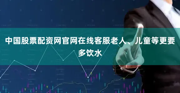中国股票配资网官网在线客服老人、儿童等更要多饮水