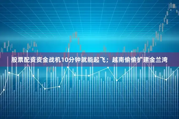 股票配资资金战机10分钟就能起飞；越南偷偷扩建金兰湾